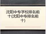 沈阳中专学校排名前十(沈阳中专排名前十)