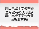 唐山电焊工学校有哪些专业-学校好就业(唐山电焊工学校专业及就业前景)
