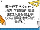 邢台焊工学校在什么地方-学焊接的-培训课程好(邢台焊工学校培训课程地点及质量评估)