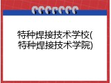 特种焊接技术学校(特种焊接技术学院)