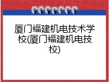 厦门福建机电技术学校(厦门福建机电技校)