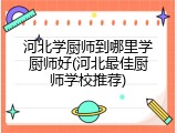 河北学厨师到哪里学厨师好(河北最佳厨师学校推荐)