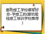 廊坊焊工学校哪家好些-学焊工的(廊坊最佳焊工培训学校推荐)