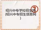 绍兴中专学校招生网(绍兴中专招生信息网)