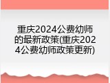 重庆2024公费幼师的最新政策(重庆2024公费幼师政策更新)