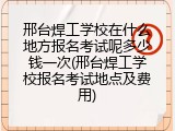 邢台焊工学校在什么地方报名考试呢多少钱一次(邢台焊工学校报名考试地点及费用)