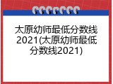太原幼师最低分数线2021(太原幼师最低分数线2021)