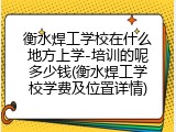 衡水焊工学校在什么地方上学-培训的呢多少钱(衡水焊工学校学费及位置详情)