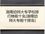 湖南幼师大专学校排行榜前十名(湖南幼师大专前十排名)