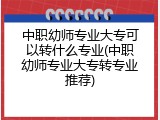 中职幼师专业大专可以转什么专业(中职幼师专业大专转专业推荐)