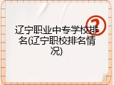 辽宁职业中专学校排名(辽宁职校排名情况)