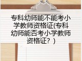 专科幼师能不能考小学教师资格证(专科幼师能否考小学教师资格证？)