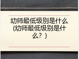 幼师最低级别是什么(幼师最低级别是什么？)
