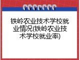 铁岭农业技术学校就业情况(铁岭农业技术学校就业率)