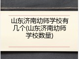 山东济南幼师学校有几个(山东济南幼师学校数量)