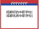 成都好的中职学校(成都优质中职学校)