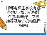 邯郸电焊工学校有哪些地方-培训机构好点(邯郸电焊工学校推荐及培训机构选择指南)