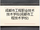 成都市工程职业技术技术学校(成都市工程技术学校)