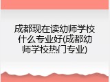 成都现在读幼师学校什么专业好(成都幼师学校热门专业)