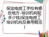 保定电焊工学校有哪些地方-培训机构呢多少钱(保定电焊工培训机构及费用概览)