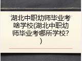 湖北中职幼师毕业考啥学校(湖北中职幼师毕业考哪所学校？)