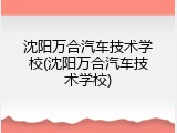 沈阳万合汽车技术学校(沈阳万合汽车技术学校)