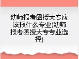 幼师报考函授大专应该报什么专业(幼师报考函授大专专业选择)