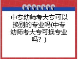 中专幼师考大专可以换别的专业吗(中专幼师考大专可换专业吗？)