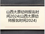 山西太原幼师报名时间2024(山西太原幼师报名时间2024)