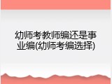 幼师考教师编还是事业编(幼师考编选择)
