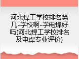 河北焊工学校排名第几-学校啊-学电焊好吗(河北焊工学校排名及电焊专业评价)