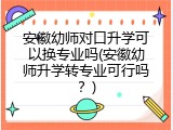 安徽幼师对口升学可以换专业吗(安徽幼师升学转专业可行吗？)