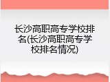 长沙高职高专学校排名(长沙高职高专学校排名情况)