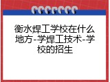 衡水焊工学校在什么地方-学焊工技术-学校的招生