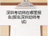 深圳考幼师在哪里报名(报名深圳幼师考试)