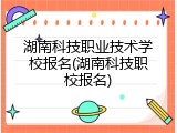 湖南科技职业技术学校报名(湖南科技职校报名)