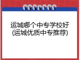 运城哪个中专学校好(运城优质中专推荐)