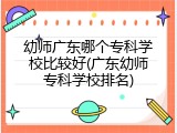 幼师广东哪个专科学校比较好(广东幼师专科学校排名)