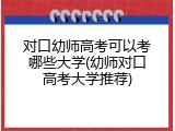 对口幼师高考可以考哪些大学(幼师对口高考大学推荐)