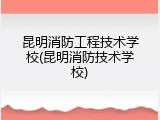 昆明消防工程技术学校(昆明消防技术学校)