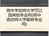 高中学幼师大学可以选其他专业吗(高中选幼师大学能转专业吗)