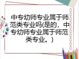 中专幼师专业属于师范类专业吗(是的，中专幼师专业属于师范类专业。)