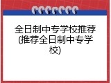全日制中专学校推荐(推荐全日制中专学校)