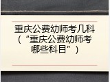 重庆公费幼师考几科(&ldquo;重庆公费幼师考哪些科目&rdquo;)