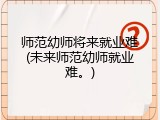 师范幼师将来就业难(未来师范幼师就业难。)