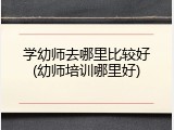 学幼师去哪里比较好(幼师培训哪里好)