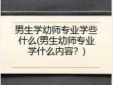 男生学幼师专业学些什么(男生幼师专业学什么内容？)