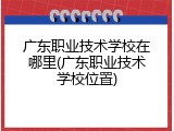 广东职业技术学校在哪里(广东职业技术学校位置)