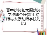 晋中幼师和太原幼师学校哪个好(晋中幼师与太原幼师学校对比)