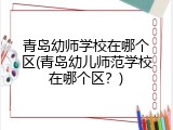 青岛幼师学校在哪个区(青岛幼儿师范学校在哪个区？)